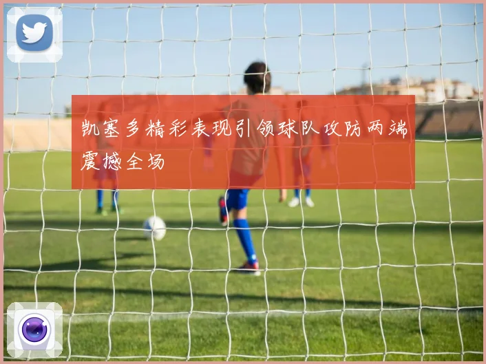 凯塞多精彩表现引领球队攻防两端震撼全场
