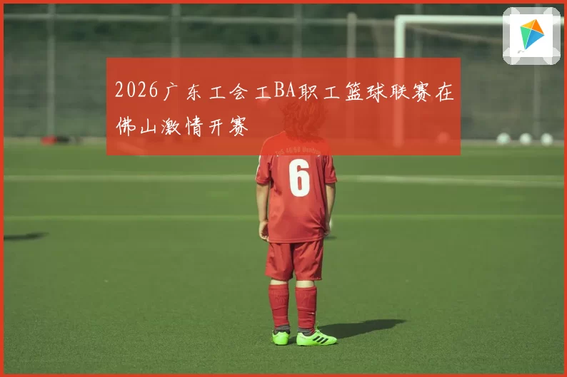 2026广东工会工BA职工篮球联赛在佛山激情开赛
