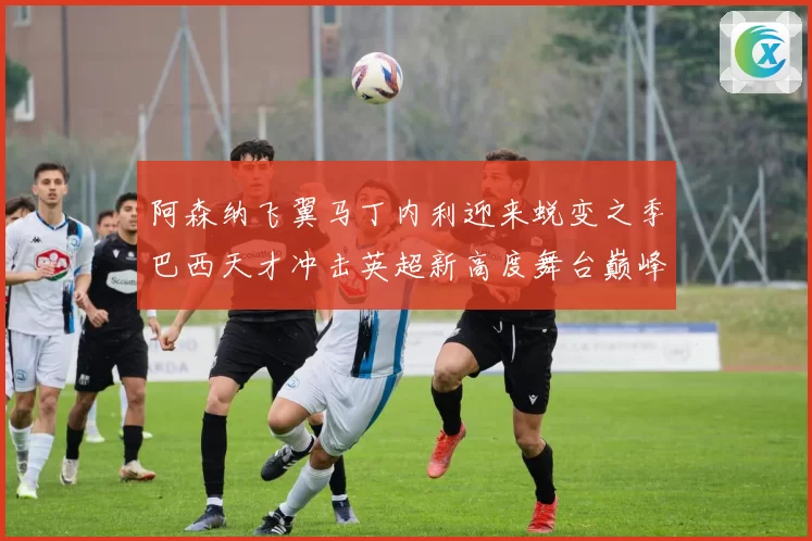 阿森纳飞翼马丁内利迎来蜕变之季巴西天才冲击英超新高度舞台巅峰