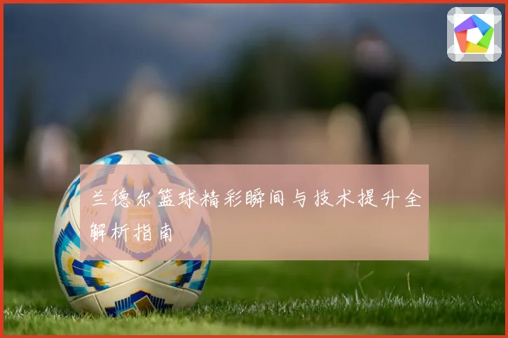 兰德尔篮球精彩瞬间与技术提升全解析指南