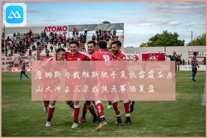 詹姆斯与戴维斯联手复仇雷霆亚历山大冲击三杀成焦点赛场复盘