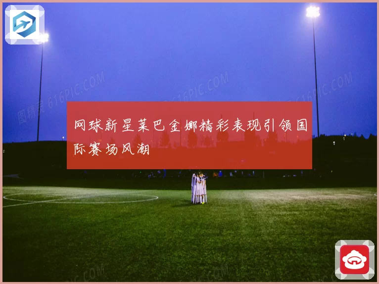网球新星莱巴金娜精彩表现引领国际赛场风潮