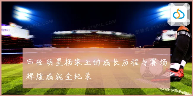 田径明星杨家玉的成长历程与赛场辉煌成就全纪录