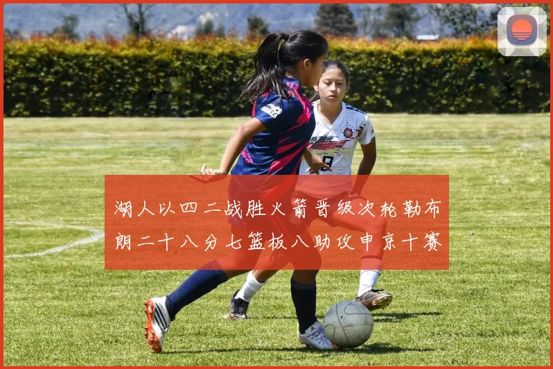湖人以四二战胜火箭晋级次轮勒布朗二十八分七篮板八助攻申京十赛场复盘