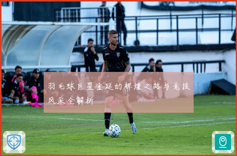 羽毛球巨星金廷的辉煌之路与竞技风采全解析
