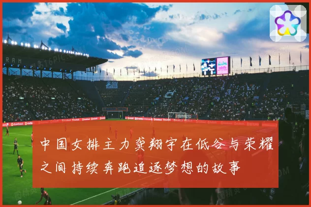 中国女排主力龚翔宇在低谷与荣耀之间持续奔跑追逐梦想的故事