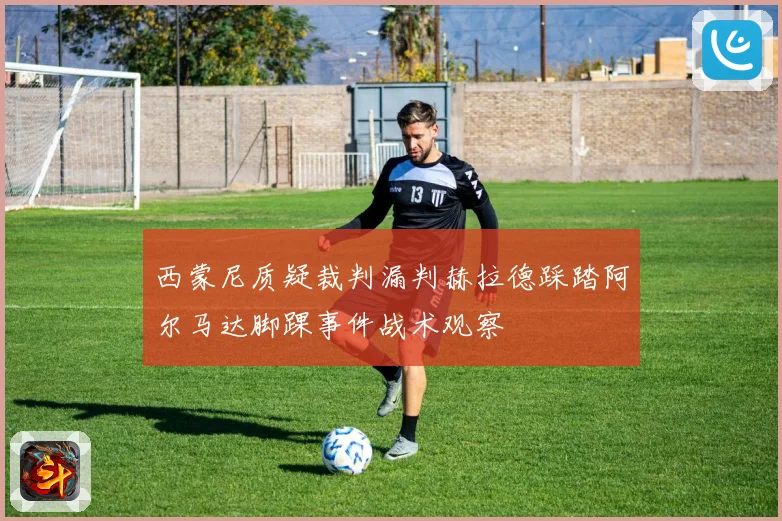 西蒙尼质疑裁判漏判赫拉德踩踏阿尔马达脚踝事件战术观察