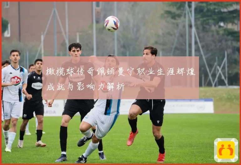 橄榄球传奇佩顿曼宁职业生涯辉煌成就与影响力解析