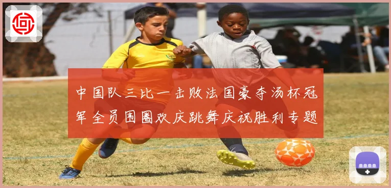 中国队三比一击败法国豪夺汤杯冠军全员围圈欢庆跳舞庆祝胜利专题观察