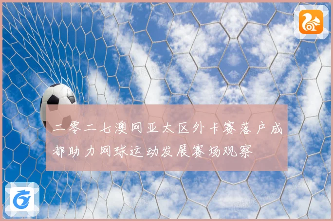 二零二七澳网亚太区外卡赛落户成都助力网球运动发展赛场观察
