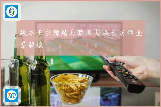 跳水王宗源精彩瞬间与成长历程全景解读