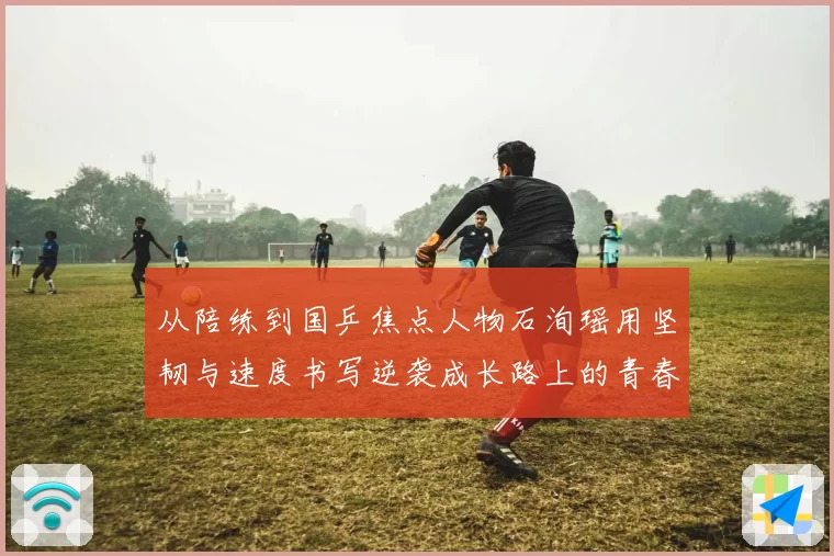 从陪练到国乒焦点人物石洵瑶用坚韧与速度书写逆袭成长路上的青春答卷