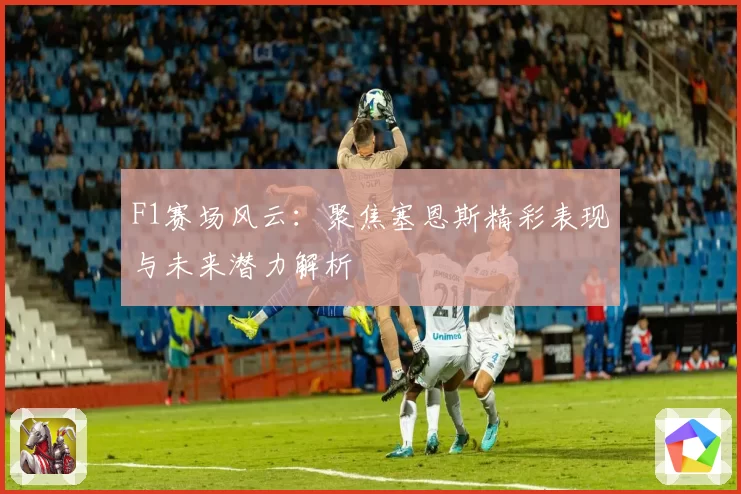 F1赛场风云：聚焦塞恩斯精彩表现与未来潜力解析