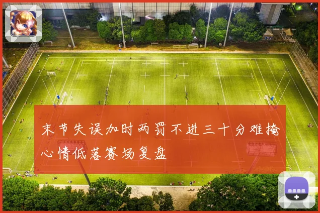 末节失误加时两罚不进三十分难掩心情低落赛场复盘