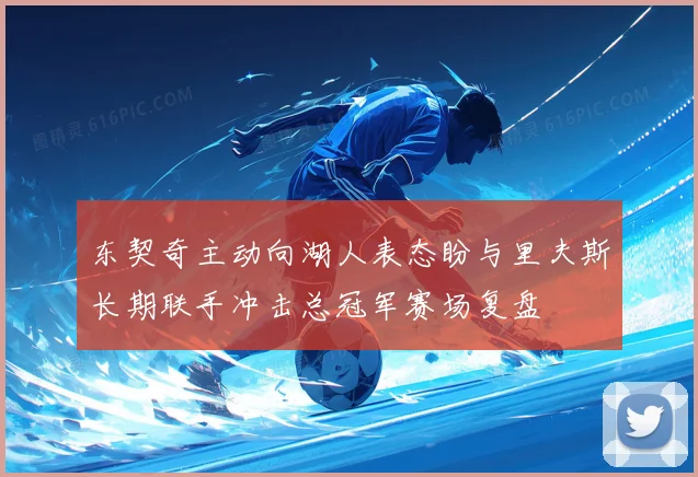 东契奇主动向湖人表态盼与里夫斯长期联手冲击总冠军赛场复盘