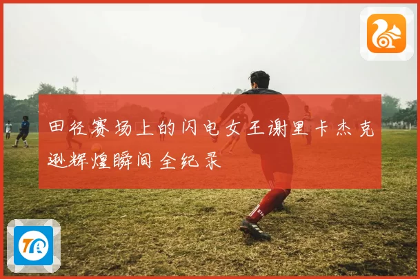 田径赛场上的闪电女王谢里卡杰克逊辉煌瞬间全纪录