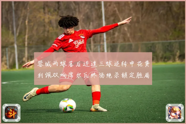 蓉城两球落后连追三球逆转申花费利佩双响席尔瓦终场绝杀锁定胜局专题观察