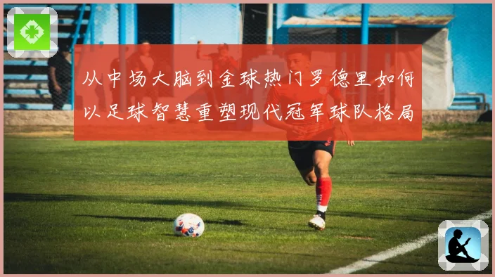 从中场大脑到金球热门罗德里如何以足球智慧重塑现代冠军球队格局解析