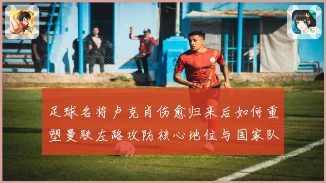 足球名将卢克肖伤愈归来后如何重塑曼联左路攻防核心地位与国家队未来前景