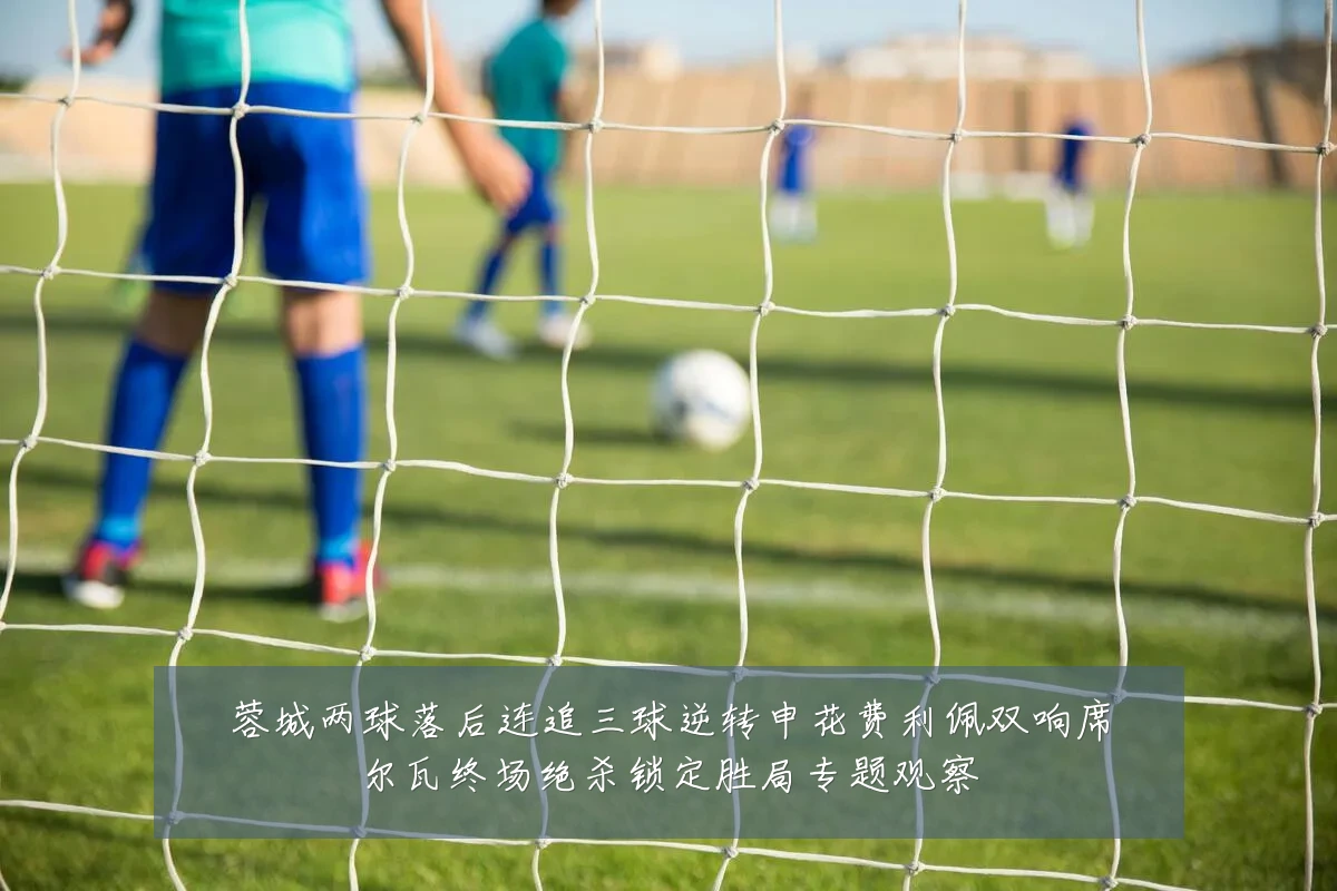 蓉城两球落后连追三球逆转申花费利佩双响席尔瓦终场绝杀锁定胜局专题观察