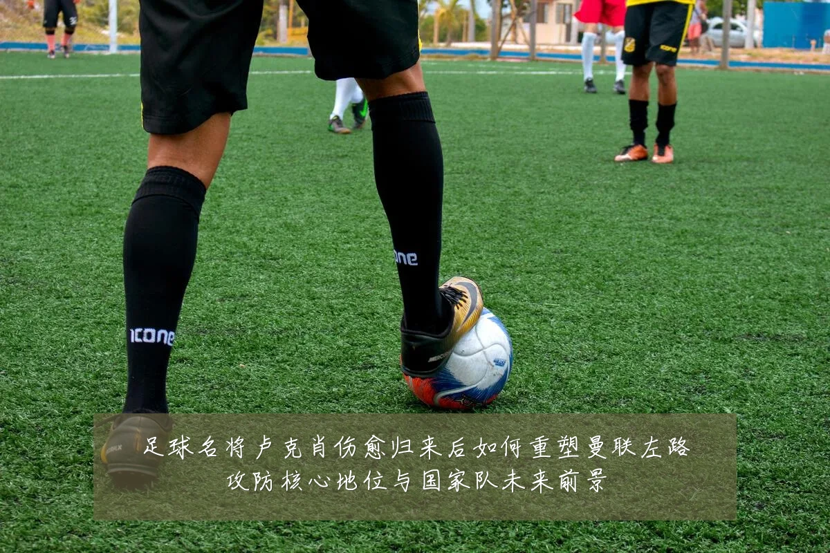 足球名将卢克肖伤愈归来后如何重塑曼联左路攻防核心地位与国家队未来前景